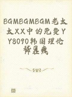 BGMBGMBGM老太太XX中的免费YY8090韩国理伦片在线