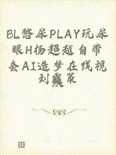 BL憋尿PLAY玩尿眼H杨超越自带套AI造梦在线视频