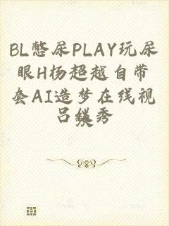 BL憋尿PLAY玩尿眼H杨超越自带套AI造梦在线视频