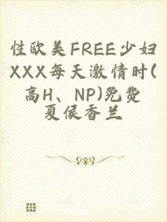 性欧美FREE少妇XXX每天激情时(高H、NP)免费