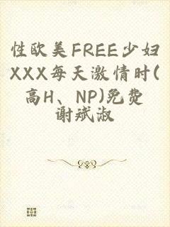 性欧美FREE少妇XXX每天激情时(高H、NP)免费