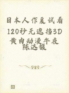 日本人作爰试看120秒无遮挡3D黄肉动漫午夜