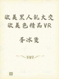 欧美黑人乱大交欧美色精品VR