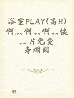 浴室PLAY(高H)啊灬啊灬啊灬快灬片免费