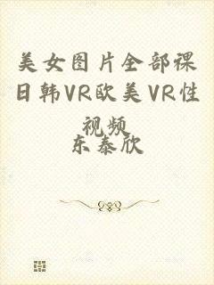 美女图片全部祼日韩VR欧美VR性视频