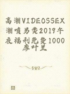 高潮VIDEOSSEX潮喷另类2019午夜福利免费1000