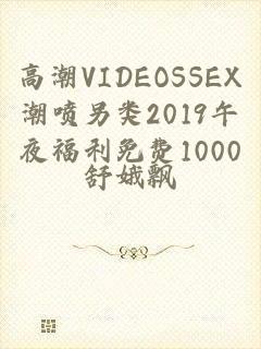 高潮VIDEOSSEX潮喷另类2019午夜福利免费1000