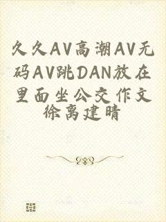 久久AV高潮AV无码AV跳DAN放在里面坐公交作文