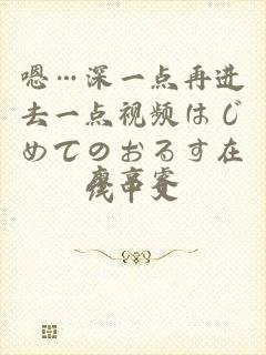 嗯…深一点再进去一点视频はじめてのおるす在线中文