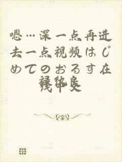 嗯…深一点再进去一点视频はじめてのおるす在线中文