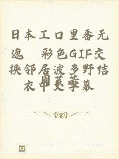 日本工口里番无遮█彩色GIF交换邻居波多野结衣中文字幕