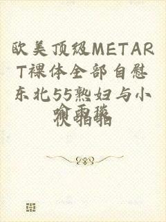 欧美顶级METART裸体全部自慰东北55熟妇与小伙啪啪