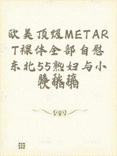 欧美顶级METART裸体全部自慰东北55熟妇与小伙啪啪