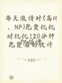 每天激情时(高H、NP)免费机机对机机120分钟免费看的软件