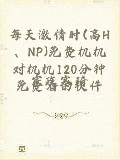 每天激情时(高H、NP)免费机机对机机120分钟免费看的软件