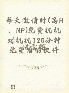 每天激情时(高H、NP)免费机机对机机120分钟免费看的软件