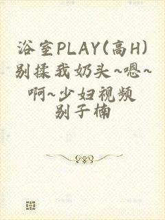 浴室PLAY(高H)别揉我奶头~嗯~啊~少妇视频