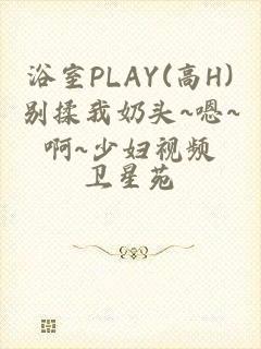 浴室PLAY(高H)别揉我奶头~嗯~啊~少妇视频