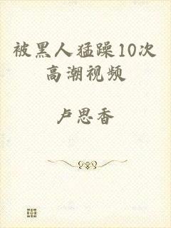 被黑人猛躁10次高潮视频