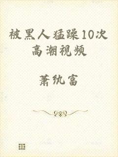 被黑人猛躁10次高潮视频