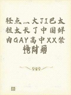 轻点灬大JI巴太粗太长了中国鲜肉GAY高中XX禁18网站